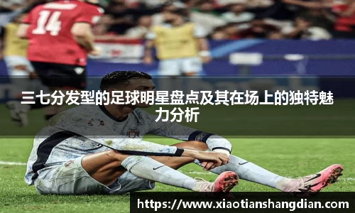 三七分发型的足球明星盘点及其在场上的独特魅力分析